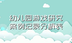 幼儿园游戏研究案例记录分析表（幼儿园游戏案例分析的方法和思路）