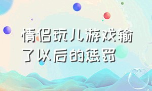 情侣玩儿游戏输了以后的惩罚（情侣游戏输了之后惩罚发朋友圈）