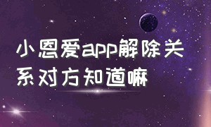 小恩爱app解除关系对方知道嘛