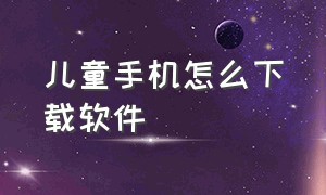 儿童手机怎么下载软件（小孩手机里不能下载的软件）