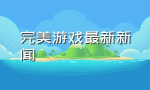 完美游戏最新新闻（完美游戏平台游戏回放）