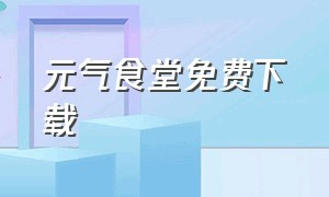 元气食堂免费下载（元气食堂免费播放完整版）