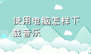 使用电脑怎样下载音乐（使用电脑怎样下载音乐到本地）