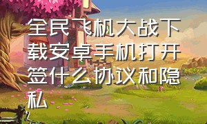 全民飞机大战下载安卓手机打开签什么协议和隐私