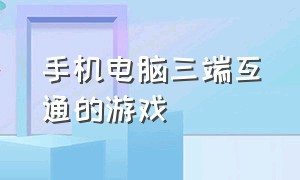 手机电脑三端互通的游戏（电脑端和手机端互通的游戏免费）