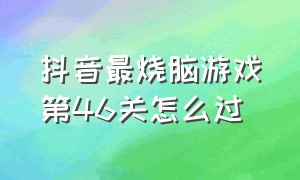 抖音最烧脑游戏第46关怎么过（抖音烧脑游戏400关怎么过）