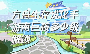 方舟生存进化手游南巨鞍多少级解锁