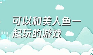 可以和美人鱼一起玩的游戏（美人鱼的游戏大全免费玩）