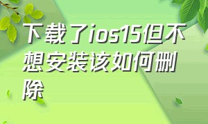 下载了ios15但不想安装该如何删除