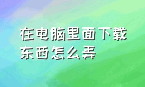 在电脑里面下载东西怎么弄（电脑上下载东西怎么操作详细）