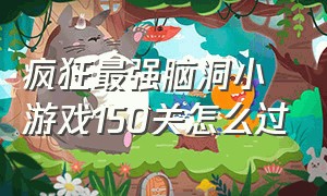 疯狂最强脑洞小游戏150关怎么过（疯狂最强脑洞游戏204到300关）