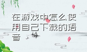 在游戏中怎么使用自己下载的语音