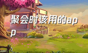 聚会时该用的app（朋友聚会app排行榜）