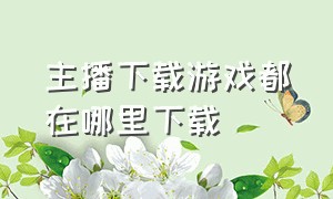 主播下载游戏都在哪里下载（主播端怎么下载）