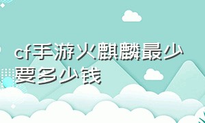 cf手游火麒麟最少要多少钱（cf手游一套火麒麟大概要多少钱）