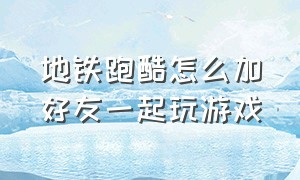 地铁跑酷怎么加好友一起玩游戏（地铁跑酷怎么邀请好友同时一起玩）