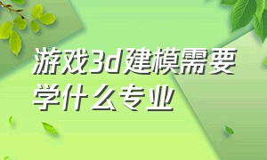 游戏3d建模需要学什么专业