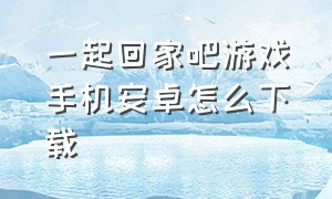 一起回家吧游戏手机安卓怎么下载（一起回家吧安卓下载安装）