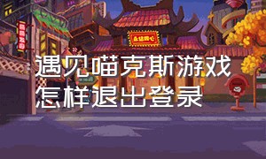 遇见喵克斯游戏怎样退出登录（遇见喵克斯官方永久礼包码）