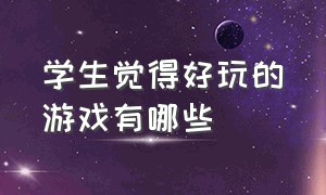 学生觉得好玩的游戏有哪些（有哪些好玩的游戏适合女生真人版）