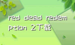 red dead redemption 2下载（reddeadredemption2付费版本）
