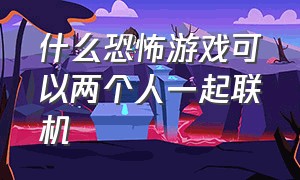 什么恐怖游戏可以两个人一起联机（两个人一起玩儿的恐怖游戏）