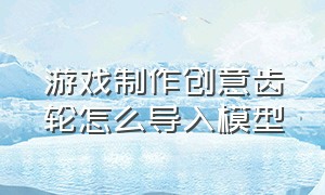 游戏制作创意齿轮怎么导入模型