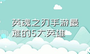 英魂之刃手游最难的5大英雄（英魂之刃手游十大变态英雄）