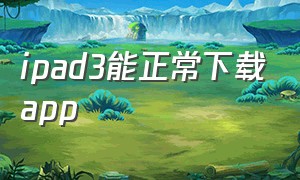 ipad3能正常下载app（ipad3如何下载低版本app）