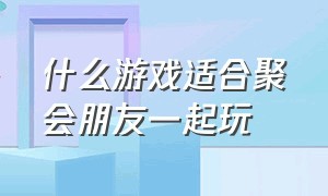 什么游戏适合聚会朋友一起玩（什么游戏适合男女一起玩）