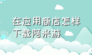 在应用商店怎样下载阿米游（阿米游下载安装免广告）