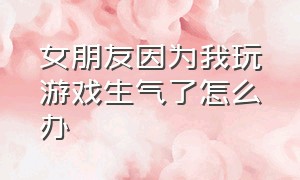 女朋友因为我玩游戏生气了怎么办