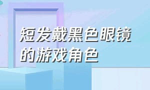 短发戴黑色眼镜的游戏角色（戴黑框眼镜的日本游戏角色）