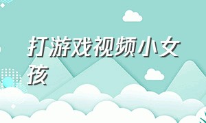 打游戏视频小女孩（中国小孩打游戏视频大全）