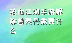 热血江湖手游解除兽灵丹需要什么