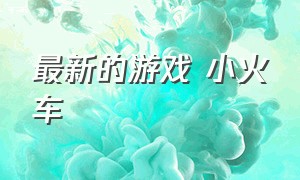 最新的游戏 小火车（蒸汽小火车游戏大全）