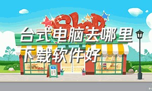 台式电脑去哪里下载软件好（台式电脑下载软件怎么下载比较好）