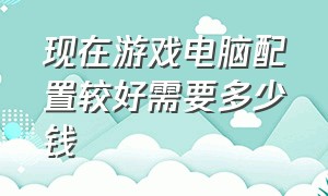 现在游戏电脑配置较好需要多少钱（配置游戏电脑花多少钱）