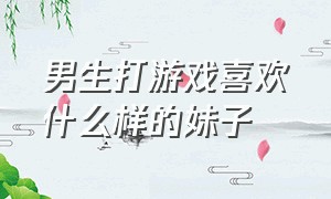 男生打游戏喜欢什么样的妹子（喜欢打游戏的男生喜欢哪种女生）