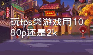 玩fps类游戏用1080p还是2k