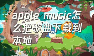 apple music怎么把歌曲下载到本地（下载的歌怎么导入到apple music）