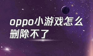 oppo小游戏怎么删除不了（oppo怎么删除小游戏软件）