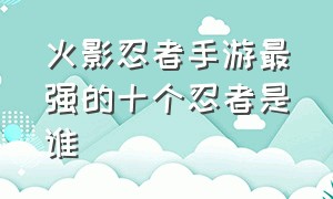 火影忍者手游最强的十个忍者是谁（火影忍者手游各个忍者级别的排名）