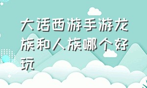 大话西游手游龙族和人族哪个好玩（大话西游手游龙族和人族哪个好玩些）