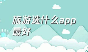 旅游选什么app最好（旅游选什么app最好）