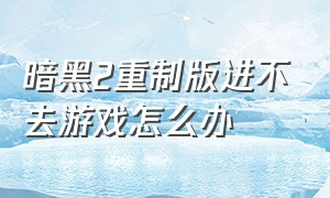 暗黑2重制版进不去游戏怎么办（暗黑2重制版哪里买）