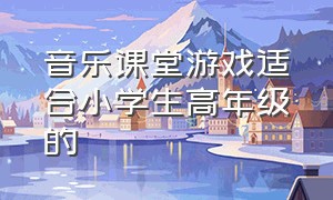 音乐课堂游戏适合小学生高年级的（六年级音乐课学生课堂游戏100例）