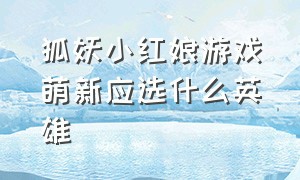 狐妖小红娘游戏萌新应选什么英雄