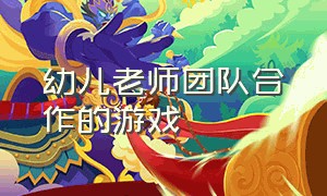 幼儿老师团队合作的游戏