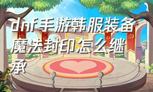 dnf手游韩服装备魔法封印怎么继承